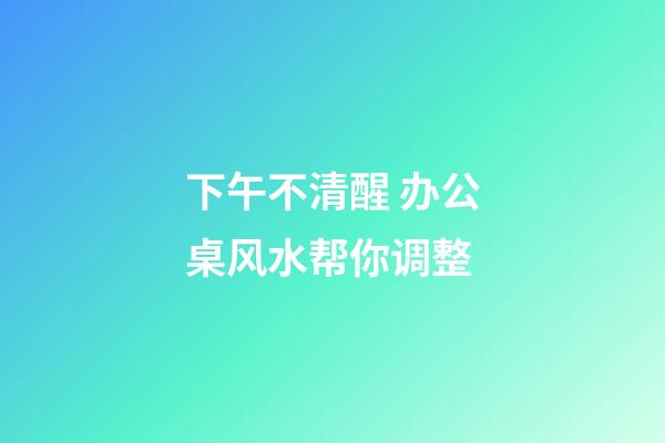 下午不清醒 办公桌风水帮你调整